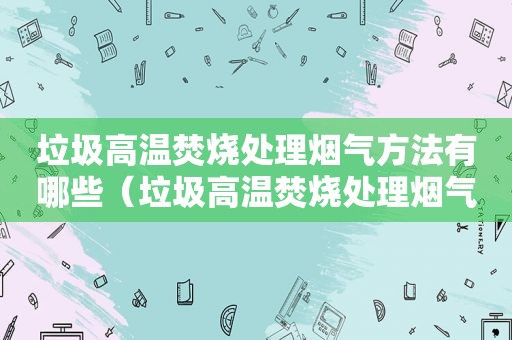 垃圾高温焚烧处理烟气方法有哪些（垃圾高温焚烧处理烟气方法视频）