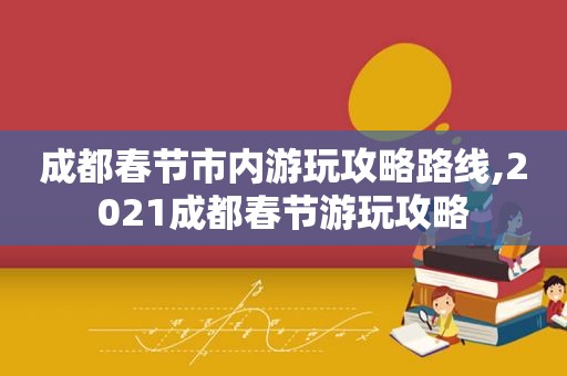 成都春节市内游玩攻略路线,2021成都春节游玩攻略