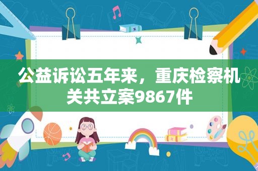 公益诉讼五年来，重庆检察机关共立案9867件