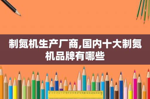 制氮机生产厂商,国内十大制氮机品牌有哪些