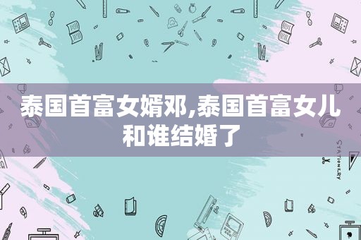 泰国首富女婿邓,泰国首富女儿和谁结婚了