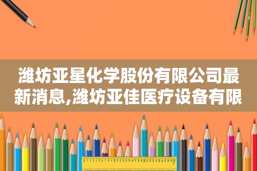 潍坊亚星化学股份有限公司最新消息,潍坊亚佳医疗设备有限公司
