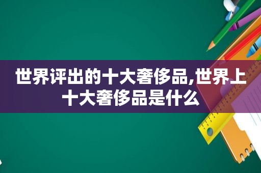世界评出的十大奢侈品,世界上十大奢侈品是什么  第1张