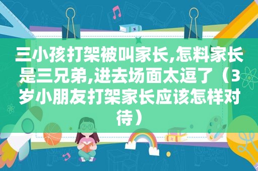 三小孩打架被叫家长,怎料家长是三兄弟,进去场面太逗了（3岁小朋友打架家长应该怎样对待）