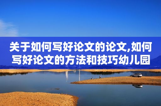 关于如何写好论文的论文,如何写好论文的方法和技巧幼儿园教师发言稿