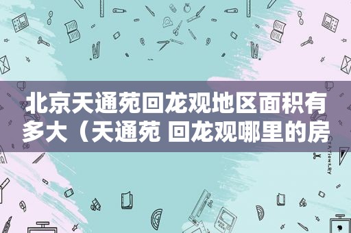 北京天通苑回龙观地区面积有多大（天通苑 回龙观哪里的房子值得买）