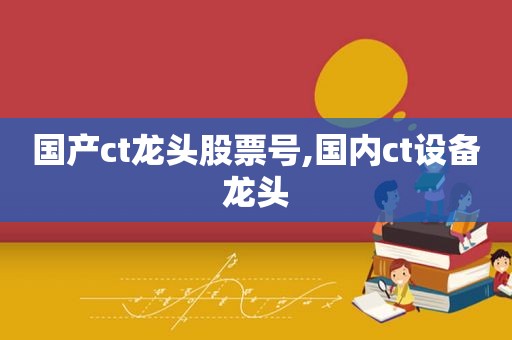 国产ct龙头股票号,国内ct设备龙头