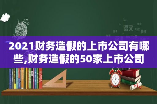 2021财务造假的上市公司有哪些,财务造假的50家上市公司