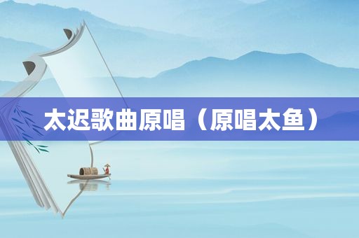 太迟歌曲原唱（原唱太鱼）