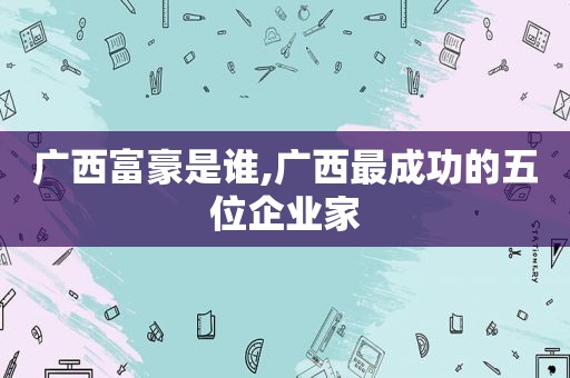 广西富豪是谁,广西最成功的五位企业家