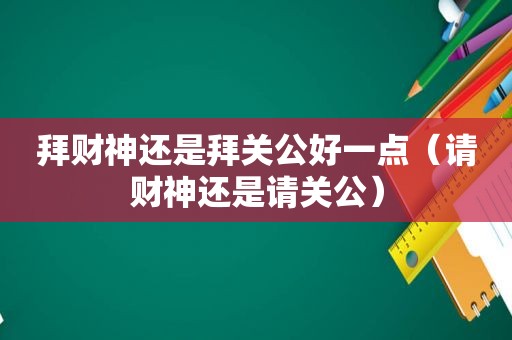 拜财神还是拜关公好一点（请财神还是请关公）