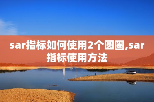 sar指标如何使用2个圆圈,sar指标使用方法
