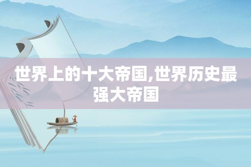 世界上的十大帝国,世界历史最强大帝国