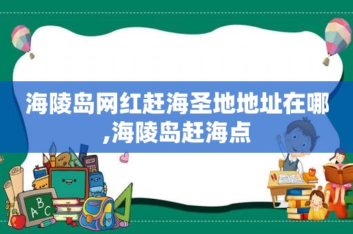 海陵岛网红赶海圣地地址在哪,海陵岛赶海点