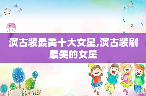 演古装最美十大女星,演古装剧最美的女星