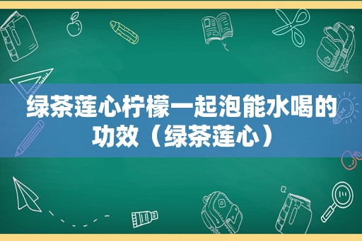 绿茶莲心柠檬一起泡能水喝的功效（绿茶莲心）