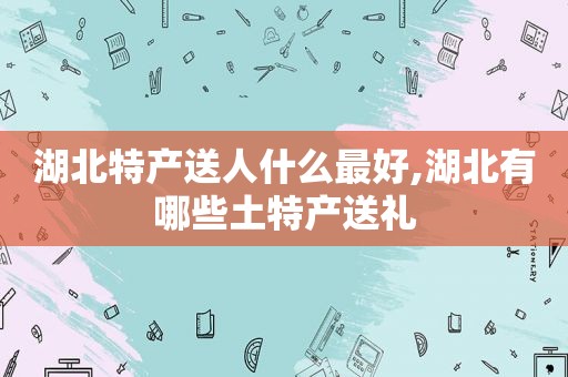 湖北特产送人什么最好,湖北有哪些土特产送礼