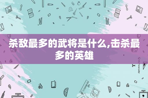 杀敌最多的武将是什么,击杀最多的英雄