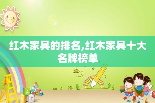 红木家具的排名,红木家具十大名牌榜单