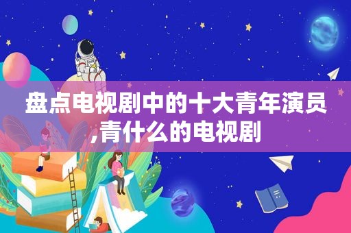 盘点电视剧中的十大青年演员,青什么的电视剧