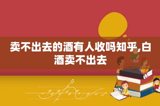 卖不出去的酒有人收吗知乎,白酒卖不出去