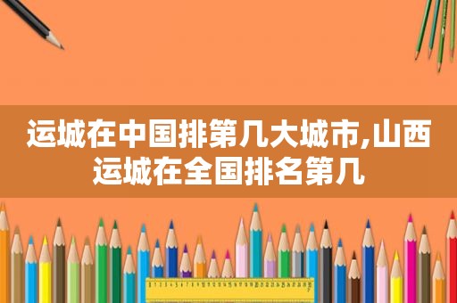 运城在中国排第几大城市,山西运城在全国排名第几