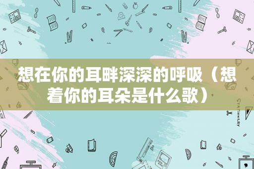 想在你的耳畔深深的呼吸（想着你的耳朵是什么歌）