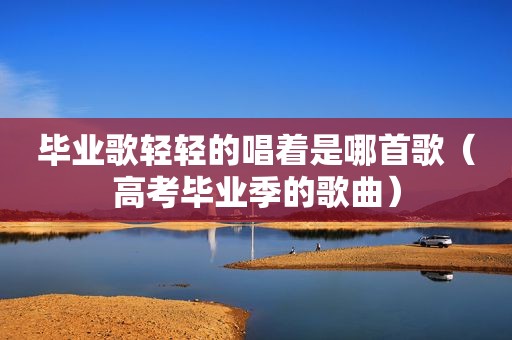 毕业歌轻轻的唱着是哪首歌（高考毕业季的歌曲）