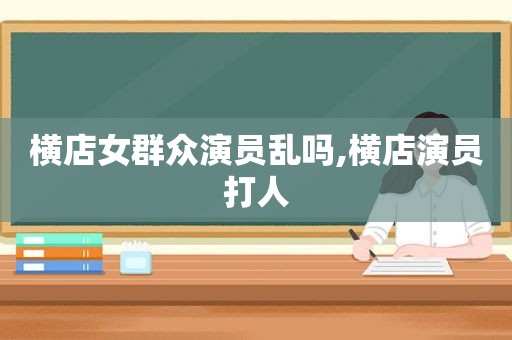 横店女群众演员乱吗,横店演员打人