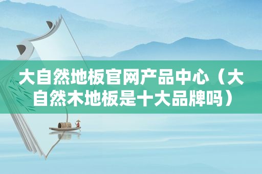 大自然地板官网产品中心（大自然木地板是十大品牌吗）