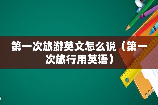 第一次旅游英文怎么说（第一次旅行用英语）