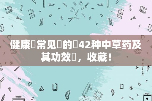 健康​常见​的​42种中草药及其功效​，收藏！