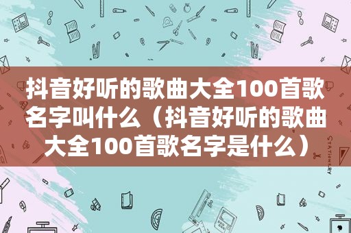 抖音好听的歌曲大全100首歌名字叫什么（抖音好听的歌曲大全100首歌名字是什么）