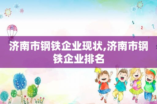 济南市钢铁企业现状,济南市钢铁企业排名