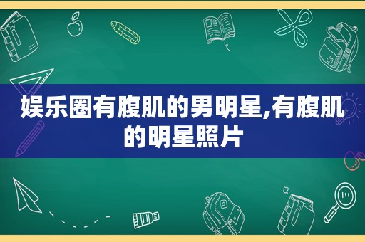 娱乐圈有腹肌的男明星,有腹肌的明星照片