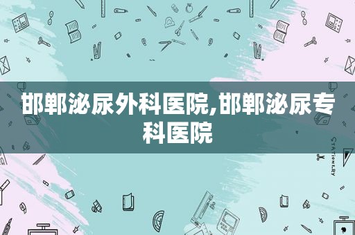 邯郸泌尿外科医院,邯郸泌尿专科医院