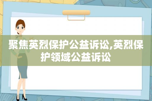 聚焦英烈保护公益诉讼,英烈保护领域公益诉讼