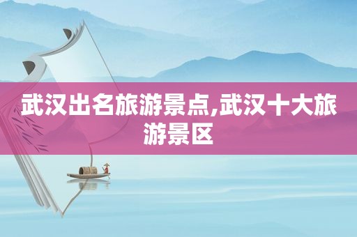 武汉出名旅游景点,武汉十大旅游景区