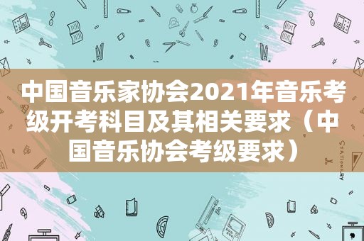 中国音乐家协会2021年音乐考级开考科目及其相关要求（中国音乐协会考级要求）