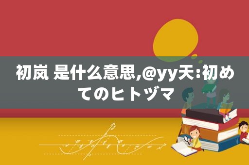 初岚 是什么意思,@yy天:初めてのヒトヅマ