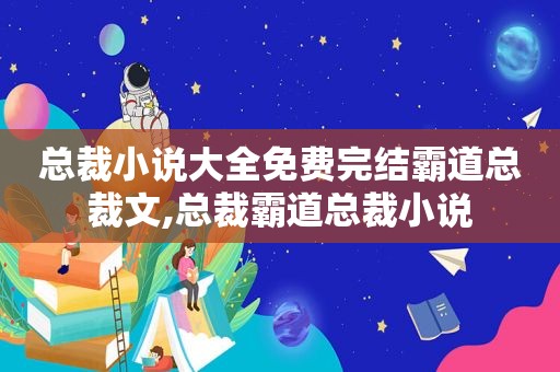 总裁小说大全免费完结霸道总裁文,总裁霸道总裁小说