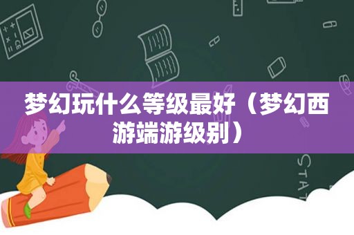 梦幻玩什么等级最好（梦幻西游端游级别）