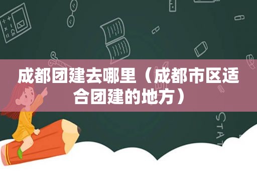 成都团建去哪里（成都市区适合团建的地方）