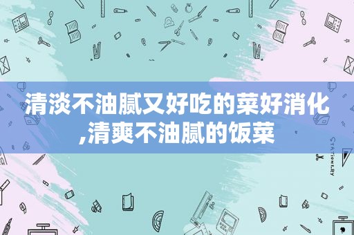 清淡不油腻又好吃的菜好消化,清爽不油腻的饭菜