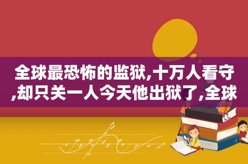 全球最恐怖的监狱,十万人看守,却只关一人今天他出狱了,全球最恐怖监狱,十万人看守