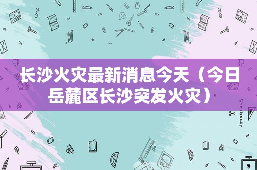 长沙火灾最新消息今天（今日岳麓区长沙突发火灾）