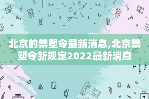北京的禁塑令最新消息,北京禁塑令新规定2022最新消息