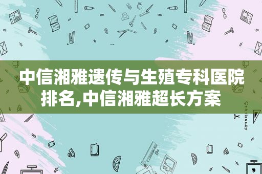 中信湘雅遗传与生殖专科医院排名,中信湘雅超长方案