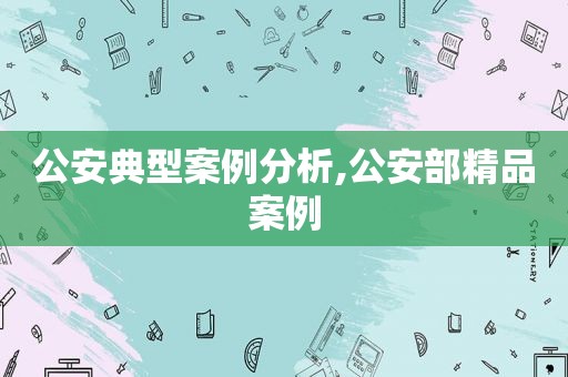 公安典型案例分析,公安部精品案例