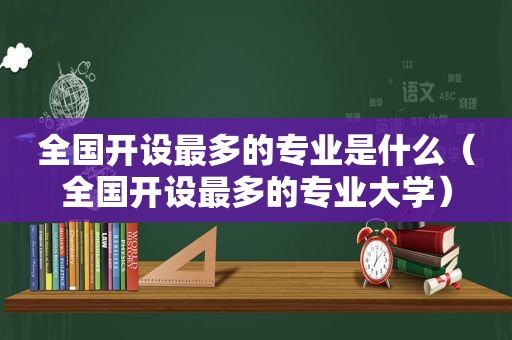 全国开设最多的专业是什么（全国开设最多的专业大学）
